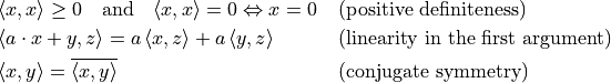 \begin{align*}
  & \langle x, x \rangle \geq 0 \quad \text{and} \quad \langle x, x \rangle = 0 \Leftrightarrow
  x = 0 && \text{(positive definiteness)} \\
  & \langle a \cdot x + y, z \rangle = a \, \langle x, z \rangle + a \, \langle y, z \rangle &&
  \text{(linearity in the first argument)} \\
  & \langle x, y \rangle = \overline{\langle x, y \rangle} && \text{(conjugate symmetry)}
\end{align*}